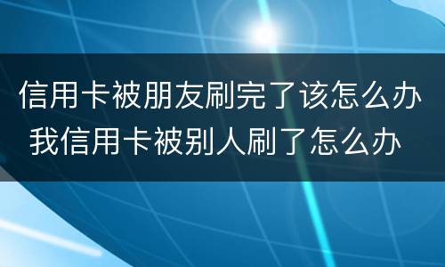 信用卡被朋友刷完了该怎么办 我信用卡被别人刷了怎么办