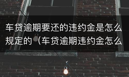 车贷逾期要还的违约金是怎么规定的（车贷逾期违约金怎么算,是按本金还是余款）