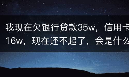 我现在欠银行贷款35w，信用卡16w，现在还不起了，会是什么后果