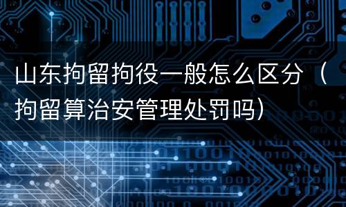 山东拘留拘役一般怎么区分（拘留算治安管理处罚吗）