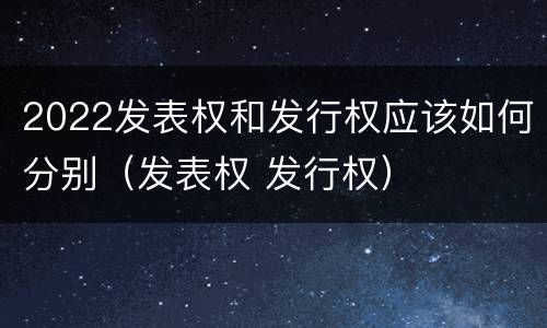 2022发表权和发行权应该如何分别（发表权 发行权）