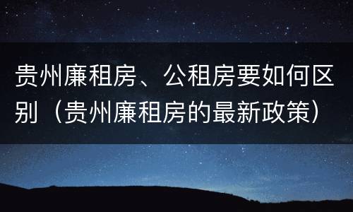 贵州廉租房、公租房要如何区别（贵州廉租房的最新政策）