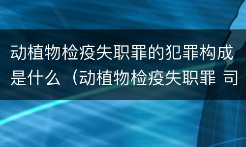 动植物检疫失职罪的犯罪构成是什么（动植物检疫失职罪 司法解释）