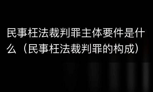 民事枉法裁判罪主体要件是什么（民事枉法裁判罪的构成）