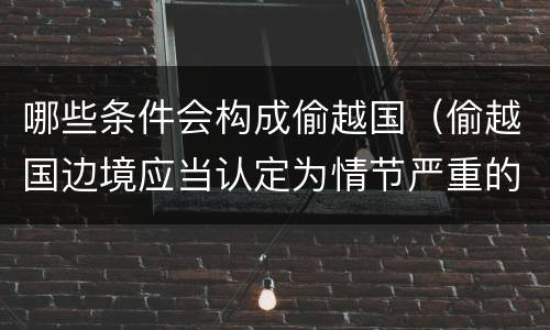 哪些条件会构成偷越国（偷越国边境应当认定为情节严重的情形是）