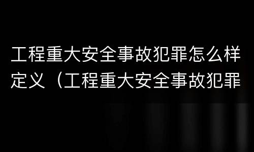 工程重大安全事故犯罪怎么样定义（工程重大安全事故犯罪怎么样定义的）