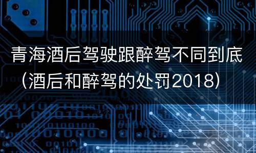青海酒后驾驶跟醉驾不同到底（酒后和醉驾的处罚2018）