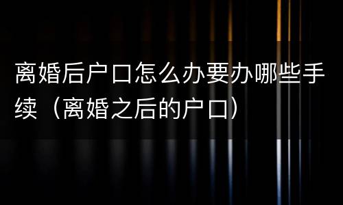 离婚后户口怎么办要办哪些手续（离婚之后的户口）