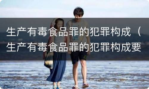 生产有毒食品罪的犯罪构成（生产有毒食品罪的犯罪构成要件包括）