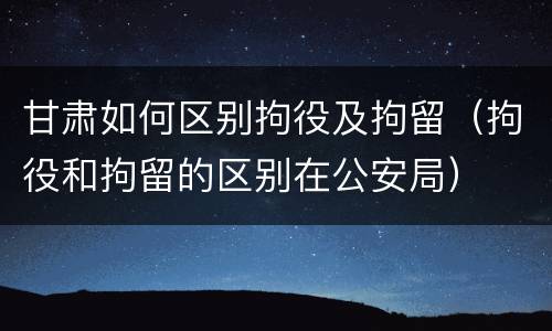 甘肃如何区别拘役及拘留（拘役和拘留的区别在公安局）