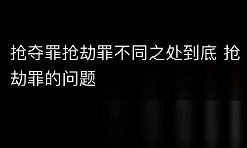 抢夺罪抢劫罪不同之处到底 抢劫罪的问题