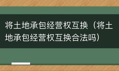 将土地承包经营权互换（将土地承包经营权互换合法吗）