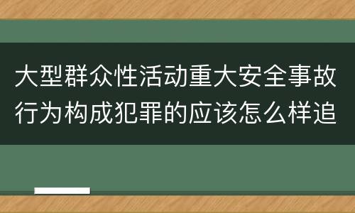 大型群众性活动重大安全事故行为构成犯罪的应该怎么样追究责任