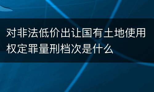 对非法低价出让国有土地使用权定罪量刑档次是什么