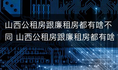 山西公租房跟廉租房都有啥不同 山西公租房跟廉租房都有啥不同吗