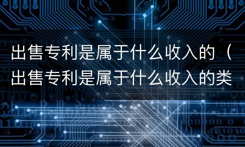 出售专利是属于什么收入的（出售专利是属于什么收入的类型）