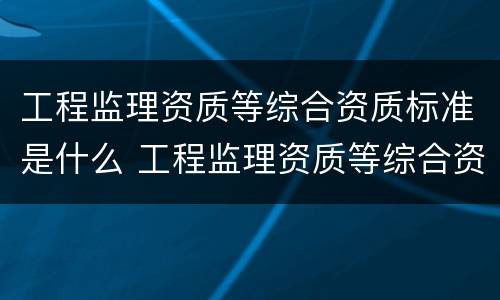 工程监理资质等综合资质标准是什么 工程监理资质等综合资质标准是什么