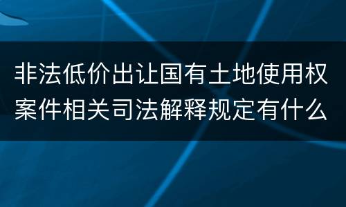非法低价出让国有土地使用权案件相关司法解释规定有什么主要内容