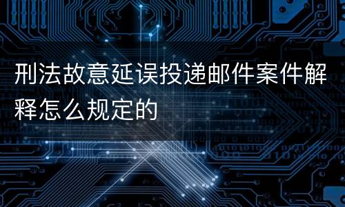 刑法故意延误投递邮件案件解释怎么规定的