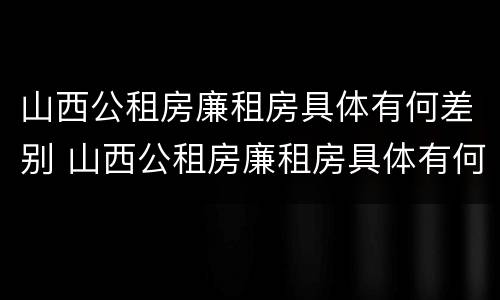 山西公租房廉租房具体有何差别 山西公租房廉租房具体有何差别呢