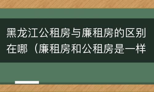 黑龙江公租房与廉租房的区别在哪（廉租房和公租房是一样的吗）