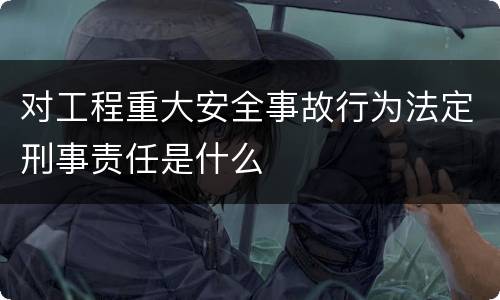 对工程重大安全事故行为法定刑事责任是什么