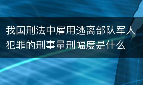 我国刑法中雇用逃离部队军人犯罪的刑事量刑幅度是什么