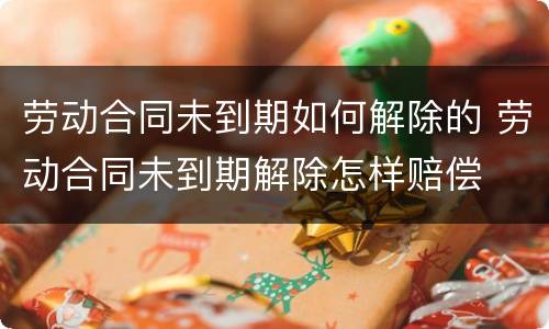 劳动合同未到期如何解除的 劳动合同未到期解除怎样赔偿
