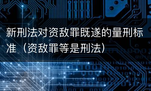 新刑法对资敌罪既遂的量刑标准（资敌罪等是刑法）