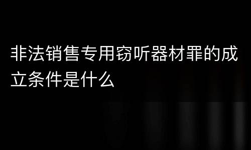 非法销售专用窃听器材罪的成立条件是什么