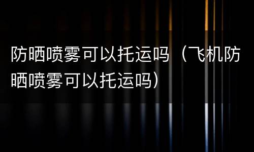 防晒喷雾可以托运吗（飞机防晒喷雾可以托运吗）