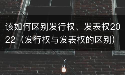 该如何区别发行权、发表权2022（发行权与发表权的区别）