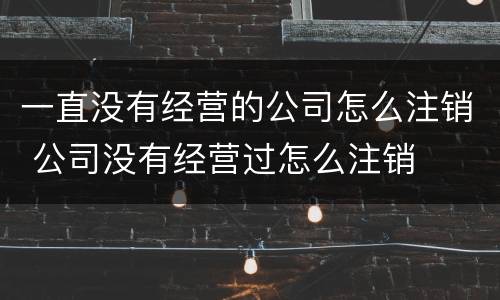 一直没有经营的公司怎么注销 公司没有经营过怎么注销