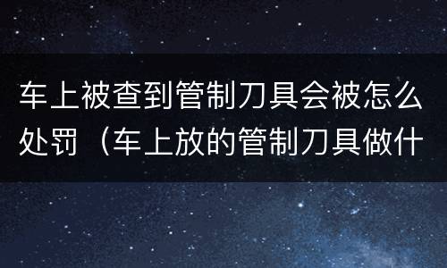 车上被查到管制刀具会被怎么处罚（车上放的管制刀具做什么处罚?）