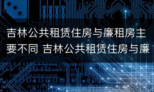吉林公共租赁住房与廉租房主要不同 吉林公共租赁住房与廉租房主要不同点
