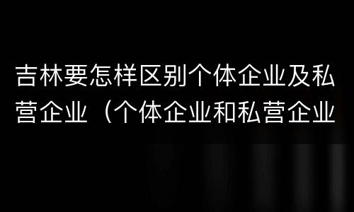 吉林要怎样区别个体企业及私营企业（个体企业和私营企业有什么区别和联系）