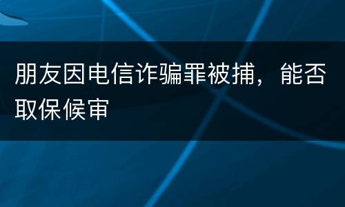 朋友因电信诈骗罪被捕，能否取保候审