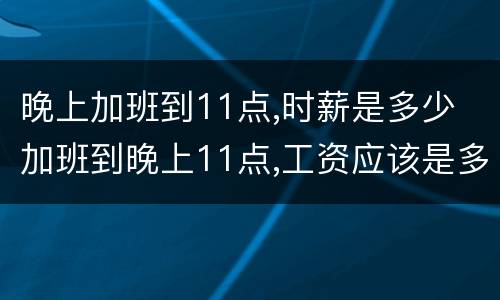 晚上加班到11点,时薪是多少 加班到晚上11点,工资应该是多少
