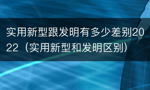 实用新型跟发明有多少差别2022（实用新型和发明区别）