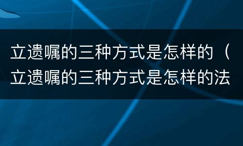 立遗嘱的三种方式是怎样的（立遗嘱的三种方式是怎样的法律）