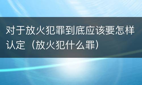 对于放火犯罪到底应该要怎样认定（放火犯什么罪）