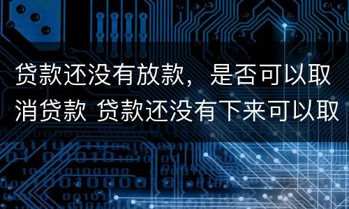 贷款还没有放款，是否可以取消贷款 贷款还没有下来可以取消贷款吗