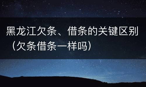 黑龙江欠条、借条的关键区别（欠条借条一样吗）