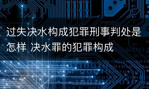 过失决水构成犯罪刑事判处是怎样 决水罪的犯罪构成