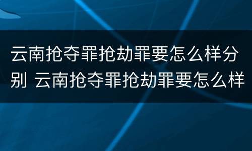 云南抢夺罪抢劫罪要怎么样分别 云南抢夺罪抢劫罪要怎么样分别认定