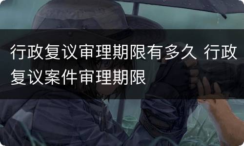 行政复议审理期限有多久 行政复议案件审理期限