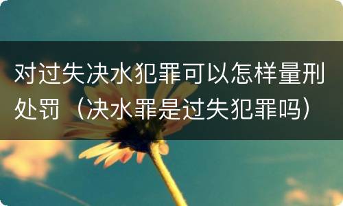 对过失决水犯罪可以怎样量刑处罚（决水罪是过失犯罪吗）
