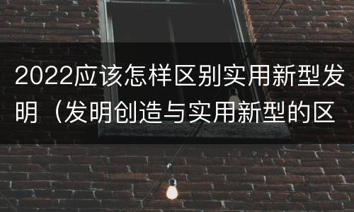 2022应该怎样区别实用新型发明（发明创造与实用新型的区别）