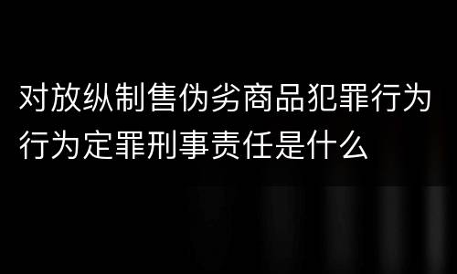 对放纵制售伪劣商品犯罪行为行为定罪刑事责任是什么