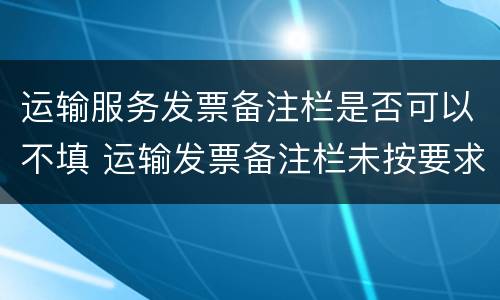 运输服务发票备注栏是否可以不填 运输发票备注栏未按要求填写怎么处理